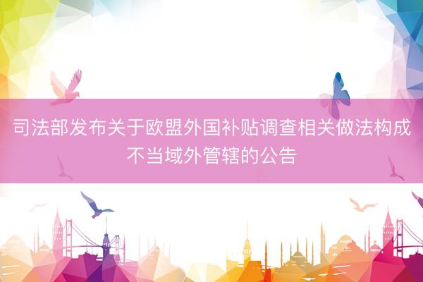 司法部发布关于欧盟外国补贴调查相关做法构成不当域外管辖的公告