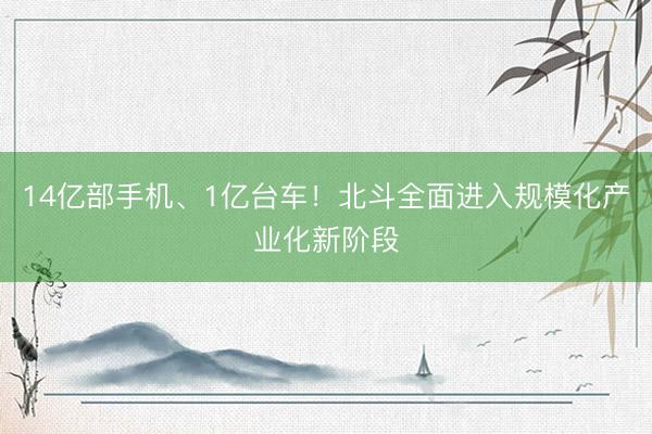 14亿部手机、1亿台车！北斗全面进入规模化产业化新阶段
