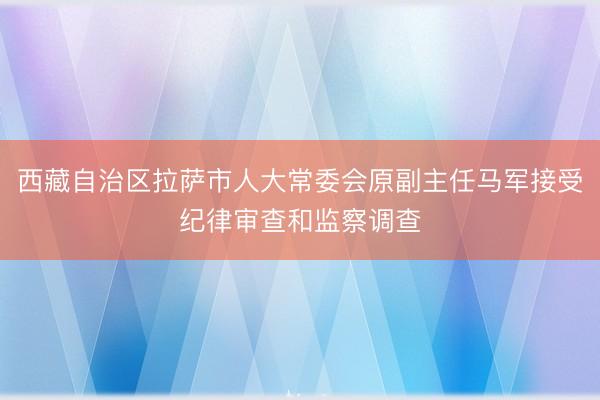 西藏自治区拉萨市人大常委会原副主任马军接受纪律审查和监察调查