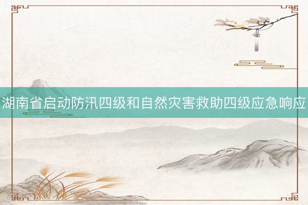 湖南省启动防汛四级和自然灾害救助四级应急响应