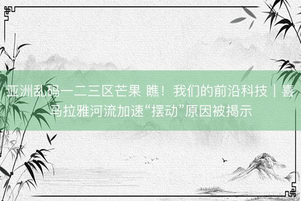 亚洲乱码一二三区芒果 瞧！我们的前沿科技｜喜马拉雅河流加速“摆动”原因被揭示