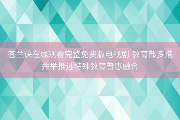 苍兰诀在线观看完整免费版电视剧 教育部多措并举推进特殊教育普惠融合