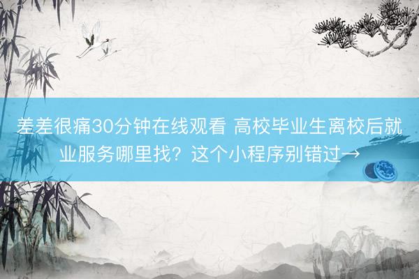 差差很痛30分钟在线观看 高校毕业生离校后就业服务哪里找？这个小程序别错过→