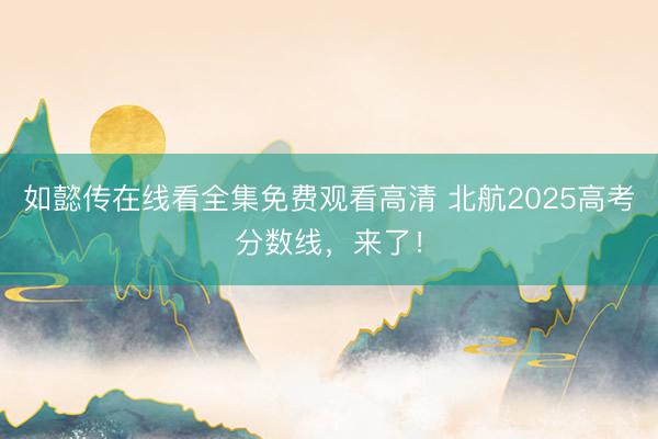 如懿传在线看全集免费观看高清 北航2025高考分数线，来了！