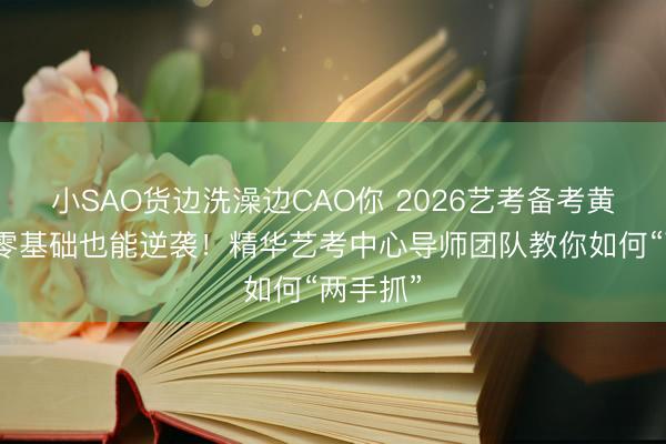 小SAO货边洗澡边CAO你 2026艺考备考黄金期，零基础也能逆袭！精华艺考中心导师团队教你如何“两手抓”