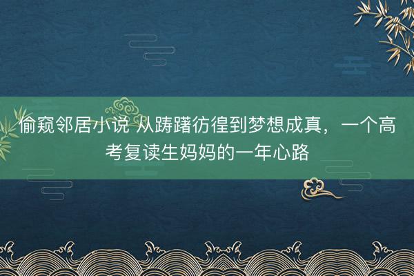 偷窥邻居小说 从踌躇彷徨到梦想成真，一个高考复读生妈妈的一年心路