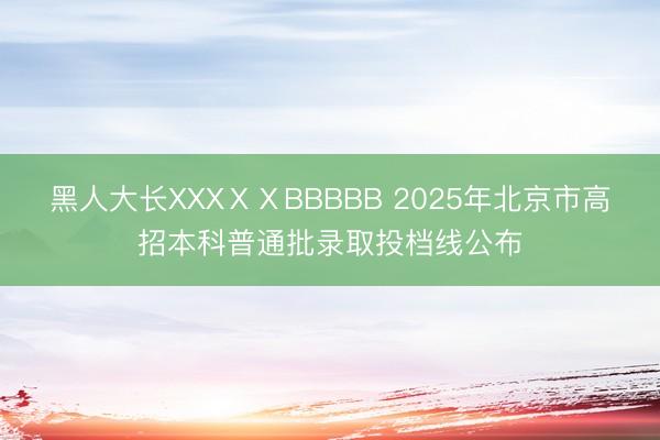 黑人大长XXXⅩⅩBBBBB 2025年北京市高招本科普通批录取投档线公布