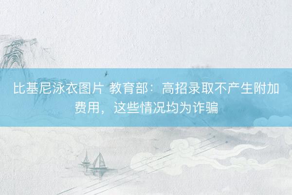 比基尼泳衣图片 教育部：高招录取不产生附加费用，这些情况均为诈骗
