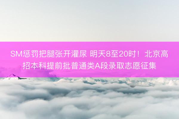 SM惩罚把腿张开灌尿 明天8至20时！北京高招本科提前批普通类A段录取志愿征集