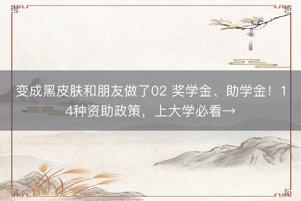 变成黑皮肤和朋友做了02 奖学金、助学金！14种资助政策，上大学必看→