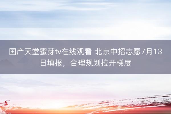 国产天堂蜜芽tv在线观看 北京中招志愿7月13日填报，合理规划拉开梯度