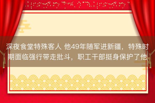 深夜食堂特殊客人 他49年随军进新疆，特殊时期面临强行带走批斗，职工干部挺身保护了他