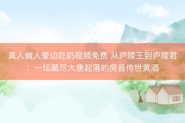 真人做人爱边吃奶视频免费 从庐陵王到庐陵君:一坛藏尽大唐起落的房县传世黄酒
