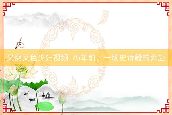 又爽又色少妇视频 75年前，一场史诗般的奔赴