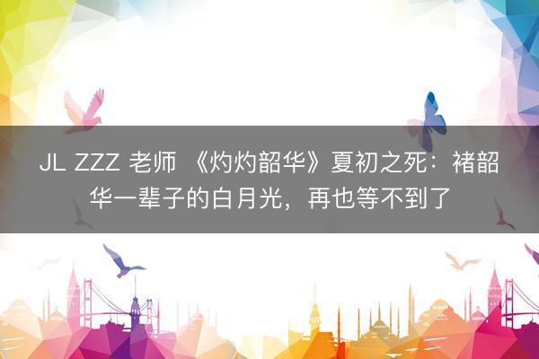 JL ZZZ 老师 《灼灼韶华》夏初之死：褚韶华一辈子的白月光，再也等不到了