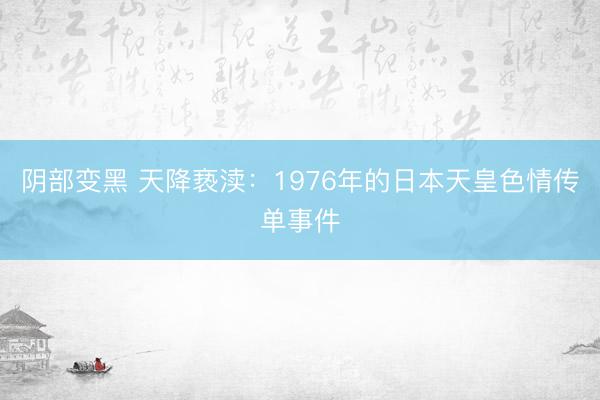 阴部变黑 天降亵渎：1976年的日本天皇色情传单事件