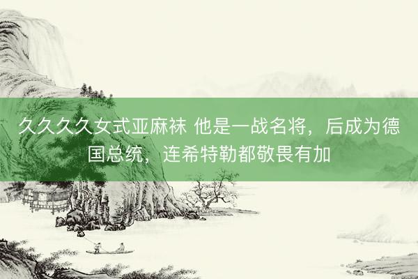 久久久久女式亚麻袜 他是一战名将，后成为德国总统，连希特勒都敬畏有加