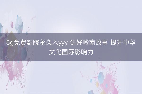 5g免费影院永久入yyy 讲好岭南故事 提升中华文化国际影响力