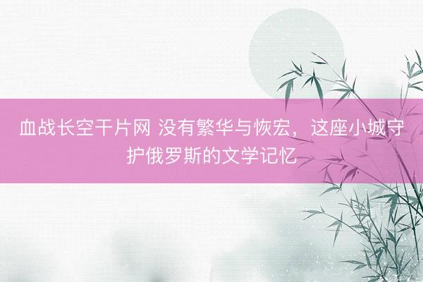 血战长空干片网 没有繁华与恢宏，这座小城守护俄罗斯的文学记忆