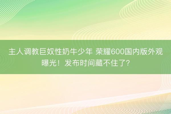 主人调教巨奴性奶牛少年 荣耀600国内版外观曝光！发布时间藏不住了？