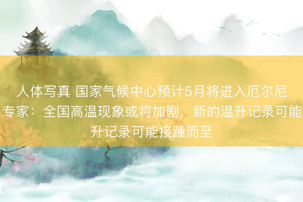人体写真 国家气候中心预计5月将进入厄尔尼诺状态！专家：全国高温现象或将加剧，新的温升记录可能接踵而至