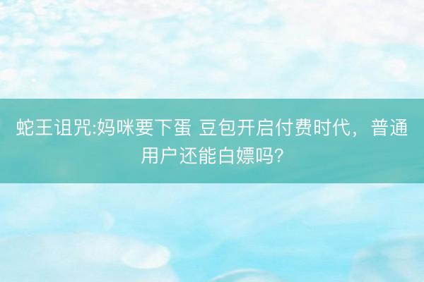 蛇王诅咒:妈咪要下蛋 豆包开启付费时代，普通用户还能白嫖吗？