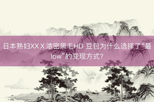 日本熟妇XXⅩ浓密黑毛HD 豆包为什么选择了“最low”的变现方式？