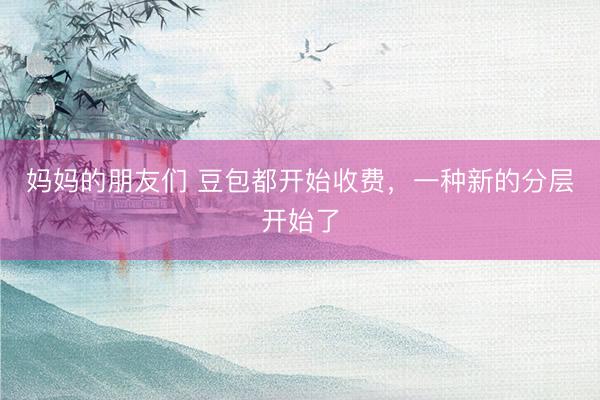 妈妈的朋友们 豆包都开始收费，一种新的分层开始了