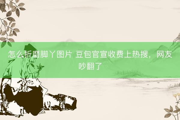 怎么折磨脚丫图片 豆包官宣收费上热搜，网友吵翻了