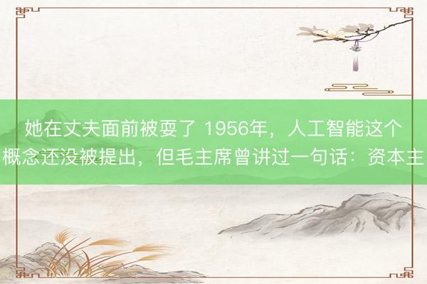 她在丈夫面前被耍了 1956年，人工智能这个概念还没被提出，但毛主席曾讲过一句话：资本主