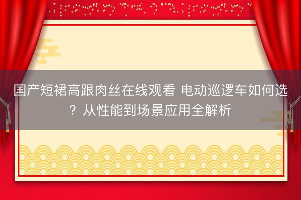 国产短裙高跟肉丝在线观看 电动巡逻车如何选？从性能到场景应用全解析