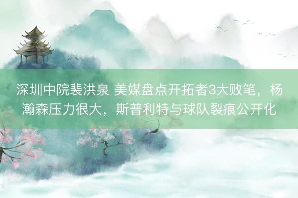 深圳中院裴洪泉 美媒盘点开拓者3大败笔，杨瀚森压力很大，斯普利特与球队裂痕公开化