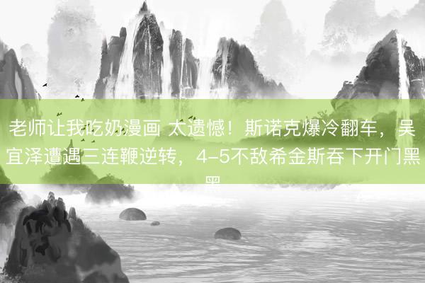 老师让我吃奶漫画 太遗憾！斯诺克爆冷翻车，吴宜泽遭遇三连鞭逆转，4-5不敌希金斯吞下开门黑