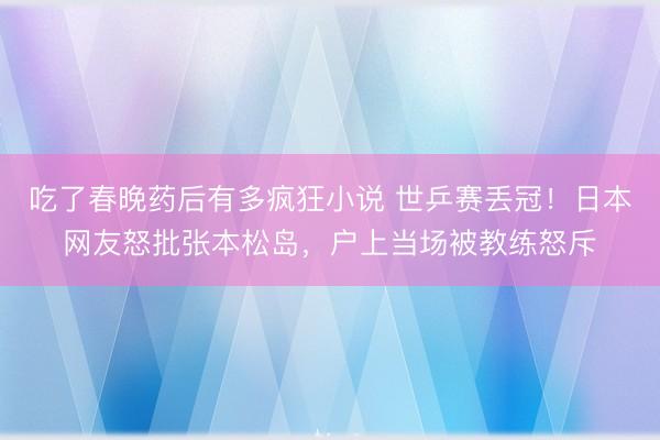 吃了春晚药后有多疯狂小说 世乒赛丢冠！日本网友怒批张本松岛，户上当场被教练怒斥