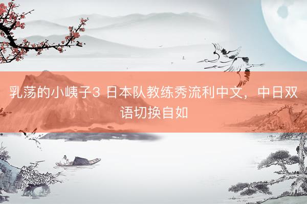 乳荡的小峓子3 日本队教练秀流利中文，中日双语切换自如