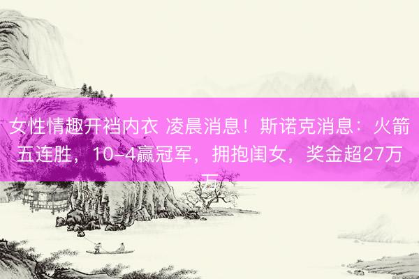 女性情趣开裆内衣 凌晨消息！斯诺克消息：火箭五连胜，10-4赢冠军，拥抱闺女，奖金超27万