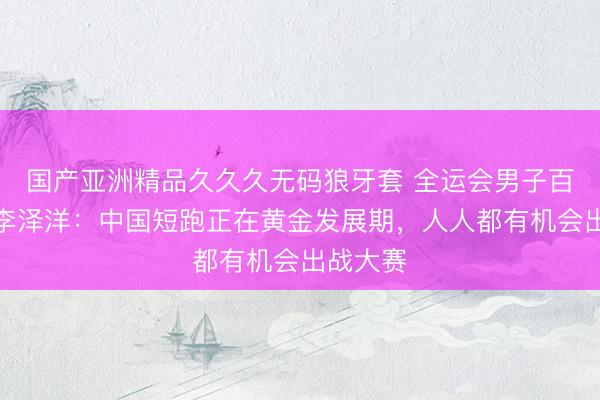 国产亚洲精品久久久无码狼牙套 全运会男子百米冠军李泽洋：中国短跑正在黄金发展期，人人都有机会出战大赛