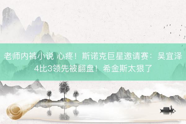 老师内裤小说 心疼！斯诺克巨星邀请赛：吴宜泽4比3领先被翻盘！希金斯太狠了