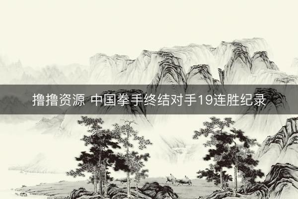 撸撸资源 中国拳手终结对手19连胜纪录