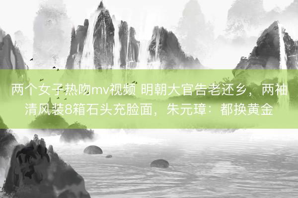 两个女子热吻mv视频 明朝大官告老还乡,两袖清风装8箱石头充脸面,朱元璋:都换黄金
