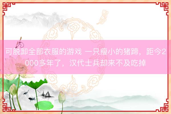 可脱卸全部衣服的游戏 一只瘦小的猪蹄,距今2000多年了,汉代士兵却来不及吃掉