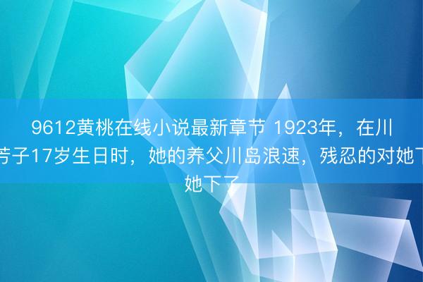9612黄桃在线小说最新章节 1923年，在川岛芳子17岁生日时，她的养父川岛浪速，残忍的对她下了
