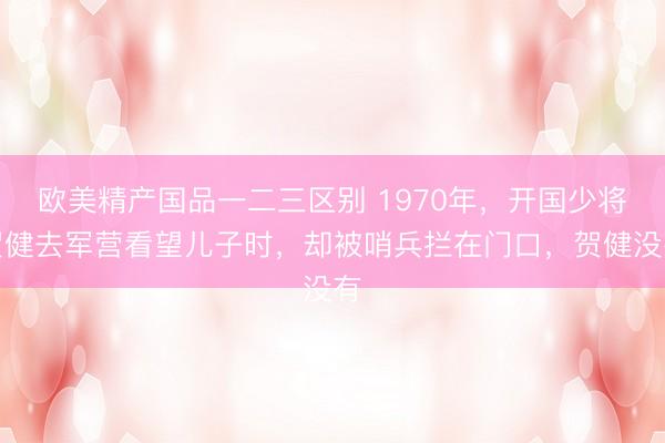 欧美精产国品一二三区别 1970年,开国少将贺健去军营看望儿子时,却被哨兵拦在门口,贺健没有