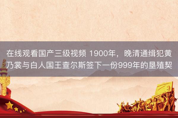 在线观看国产三级视频 1900年，晚清通缉犯黄乃裳与白人国王查尔斯签下一份999年的垦殖契