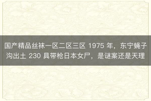 国产精品丝袜一区二区三区 1975 年，东宁蝇子沟出土 230 具带枪日本女尸，是谜案还是天理