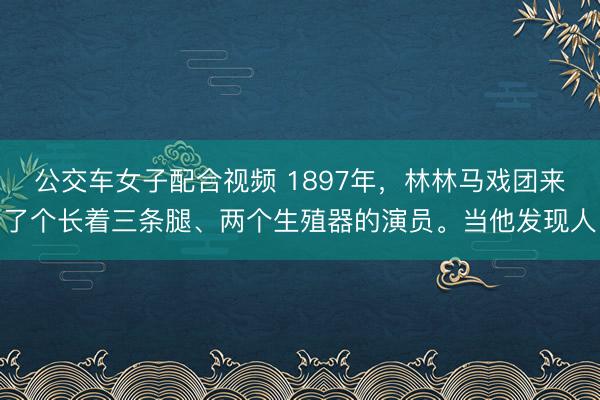 公交车女子配合视频 1897年，林林马戏团来了个长着三条腿、两个生殖器的演员。当他发现人