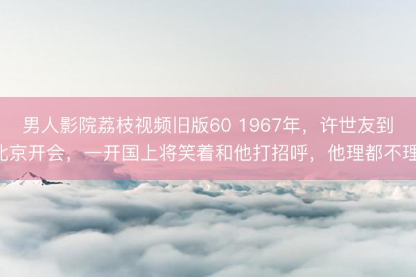 男人影院荔枝视频旧版60 1967年，许世友到北京开会，一开国上将笑着和他打招呼，他理都不理，