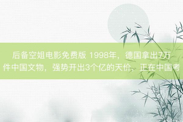 后备空姐电影免费版 1998年，德国拿出7万件中国文物，强势开出3个亿的天价，正在中国考