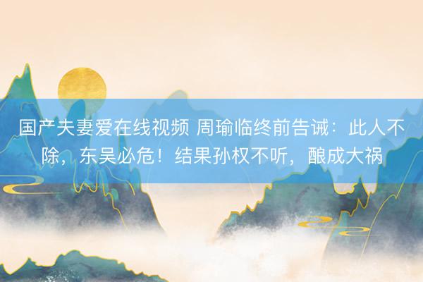 国产夫妻爱在线视频 周瑜临终前告诫：此人不除，东吴必危！结果孙权不听，酿成大祸