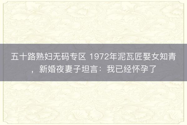 五十路熟妇无码专区 1972年泥瓦匠娶女知青，新婚夜妻子坦言：我已经怀孕了